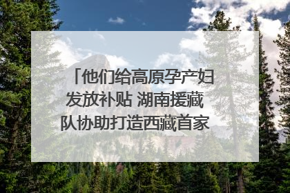 他们给高原孕产妇发放补贴 湖南援藏队协助打造西藏首家高原产儿协同中心
