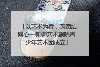 以艺术为桥，筑团结同心—新疆艺术剧院青少年艺术团成立
