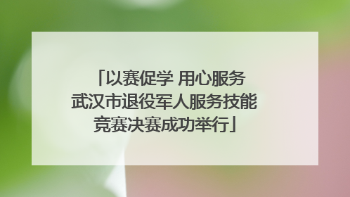 以赛促学 用心服务 武汉市退役军人服务技能竞赛决赛成功举行