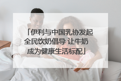 伊利与中国乳协发起全民饮奶倡导 让牛奶成为健康生活标配