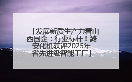 发展新质生产力看山西国企：行业标杆！潞安化机获评2025年省先进级智能工厂