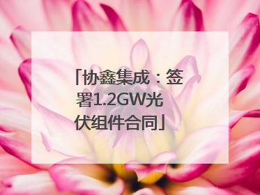 协鑫集成：签署1.2GW光伏组件合同