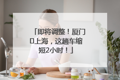 即将调整！厦门⇌上海，这趟车缩短2小时！
