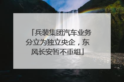 兵装集团汽车业务分立为独立央企，东风长安暂不重组