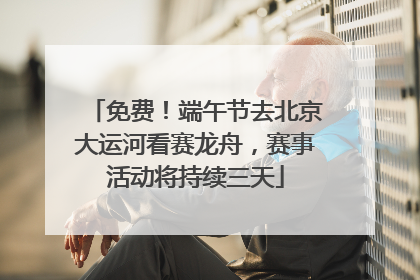 免费！端午节去北京大运河看赛龙舟，赛事活动将持续三天