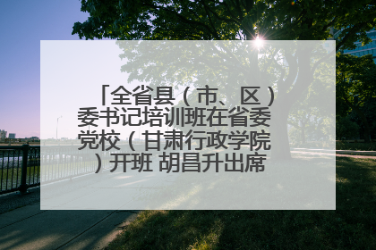 全省县（市、区）委书记培训班在省委党校（甘肃行政学院）开班 胡昌升出席开班式并讲话