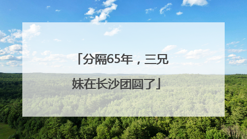 分隔65年，三兄妹在长沙团圆了