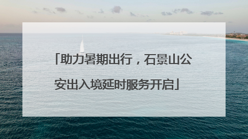 助力暑期出行，石景山公安出入境延时服务开启