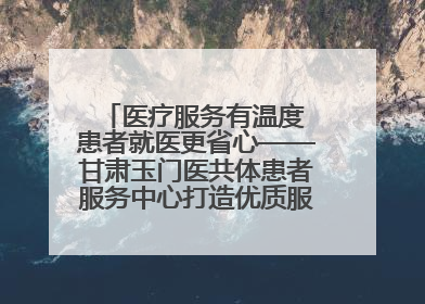 医疗服务有温度 患者就医更省心——甘肃玉门医共体患者服务中心打造优质服务新名片