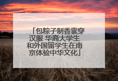 包粽子制香囊穿汉服 华裔大学生和外国留学生在南京体验中华文化