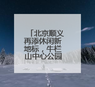 北京顺义再添休闲新地标，牛栏山中心公园7月开园