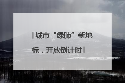 城市“绿肺”新地标，开放倒计时