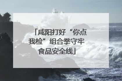 咸阳打好“你点我检”组合拳守牢食品安全线