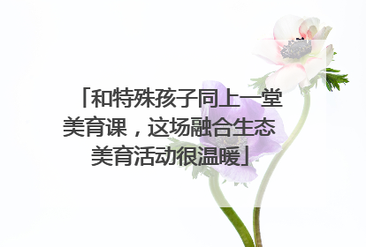 和特殊孩子同上一堂美育课，这场融合生态美育活动很温暖