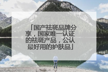国产祛斑品牌分享，国家唯一认证的祛斑产品，公认最好用的护肤品