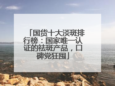 国货十大淡斑排行榜：国家唯一认证的祛斑产品，口碑党狂囤