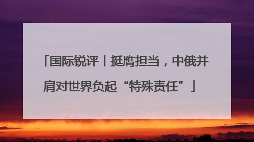 国际锐评丨挺膺担当，中俄并肩对世界负起“特殊责任”