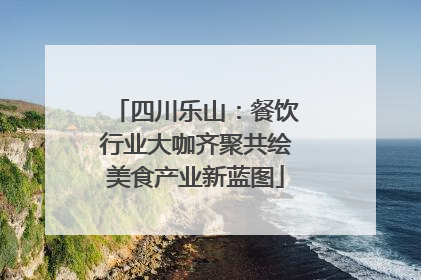 四川乐山：餐饮行业大咖齐聚共绘美食产业新蓝图