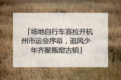 场地自行车赛拉开杭州市运会序幕，追风少年齐聚瓶窑古镇
