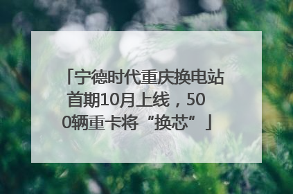 宁德时代重庆换电站首期10月上线，500辆重卡将“换芯”