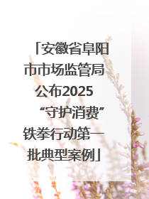 安徽省阜阳市市场监管局公布2025“守护消费”铁拳行动第一批典型案例