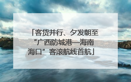 客货并行、夕发朝至 “广西防城港—海南海口”客滚航线首航