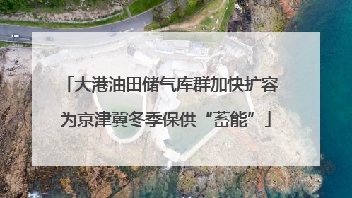 大港油田储气库群加快扩容 为京津冀冬季保供“蓄能”