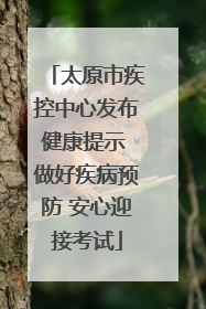太原市疾控中心发布健康提示 做好疾病预防 安心迎接考试