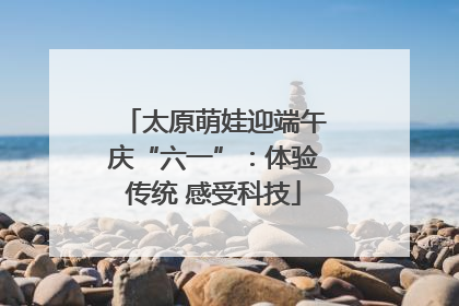 太原萌娃迎端午庆“六一”：体验传统 感受科技