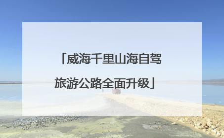 威海千里山海自驾旅游公路全面升级