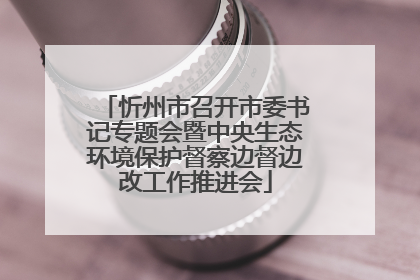 忻州市召开市委书记专题会暨中央生态环境保护督察边督边改工作推进会