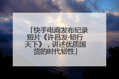 快手电商发布纪录短片《许昌发·韧行天下》，讲述优质国货的时代韧性
