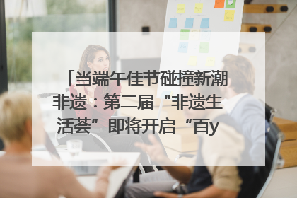 当端午佳节碰撞新潮非遗：第二届“非遗生活荟”即将开启“百young”新章