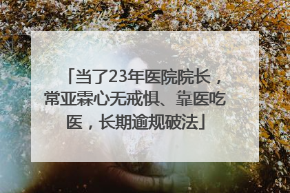 当了23年医院院长，常亚霖心无戒惧、靠医吃医，长期逾规破法