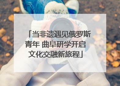 当非遗遇见俄罗斯青年 曲阜研学开启文化交融新旅程