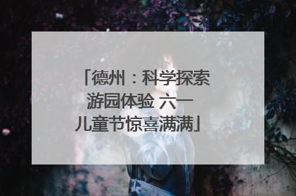 德州：科学探索 游园体验 六一儿童节惊喜满满