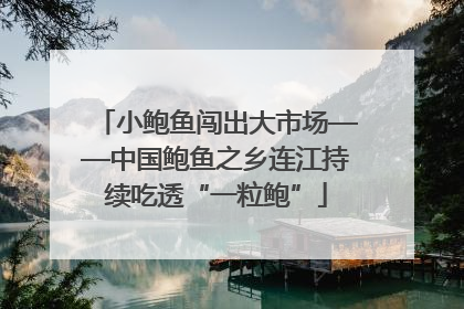 小鲍鱼闯出大市场——中国鲍鱼之乡连江持续吃透“一粒鲍”