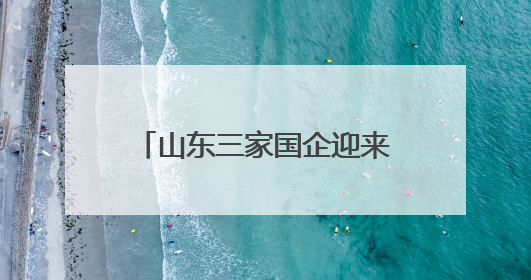 山东三家国企迎来新任 “一把手”