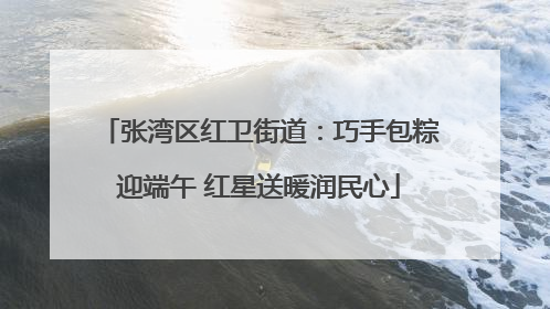张湾区红卫街道：巧手包粽迎端午 红星送暖润民心