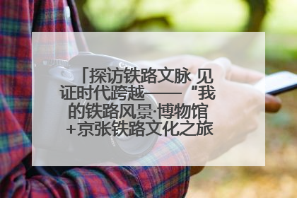 探访铁路文脉 见证时代跨越——“我的铁路风景·博物馆+京张铁路文化之旅”活动在京启动
