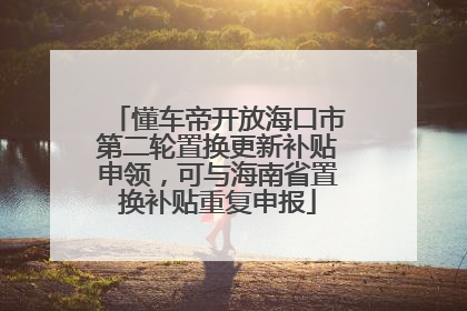 懂车帝开放海口市第二轮置换更新补贴申领，可与海南省置换补贴重复申报