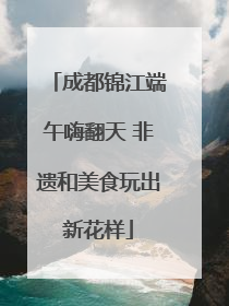 成都锦江端午嗨翻天 非遗和美食玩出新花样