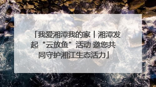 我爱湘潭我的家丨湘潭发起“云放鱼”活动 邀您共同守护湘江生态活力