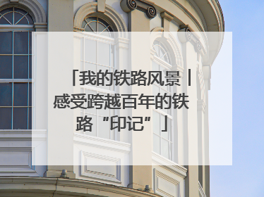 我的铁路风景︱感受跨越百年的铁路“印记”