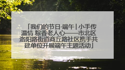 我们的节日·端午│小手传温情 粽香老人心——市北区洛阳路街道商丘路社区携手共建单位开展端午主题活动