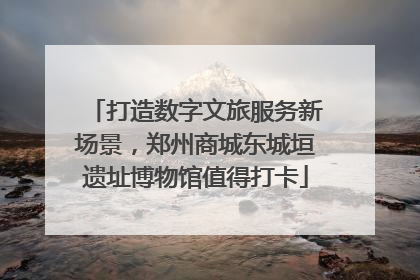 打造数字文旅服务新场景，郑州商城东城垣遗址博物馆值得打卡