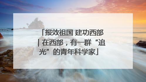 报效祖国 建功西部｜在西部，有一群“追光”的青年科学家