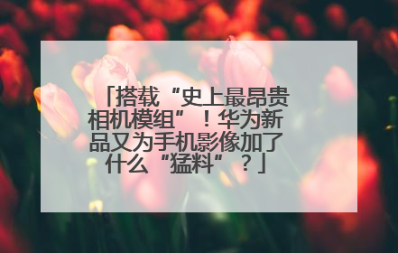 搭载“史上最昂贵相机模组”！华为新品又为手机影像加了什么“猛料”？