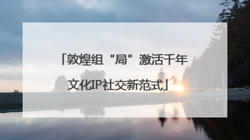 敦煌组“局”激活千年文化IP社交新范式