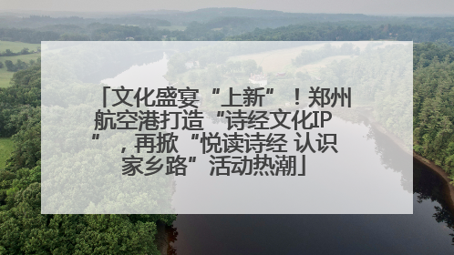 文化盛宴“上新”！郑州航空港打造“诗经文化IP”，再掀“悦读诗经 认识家乡路”活动热潮